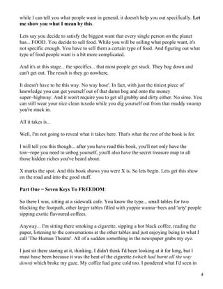 while I can tell you what people want in general, it doesn't help you out specifically. Let
me show you what I mean by this.

Lets say you decide to satisfy the biggest want that every single person on the planet
has... FOOD. You decide to sell food. While you will be selling what people want, it's
not specific enough. You have to sell them a certain type of food. And figuring out what
type of food people want is a bit more complicated.

And it's at this stage... the specifics... that most people get stuck. They bog down and
can't get out. The result is they go nowhere.

It doesn't have to be this way. No way hose'. In fact, with just the tiniest piece of
knowledge you can get yourself out of that damn bog and onto the money
super−highway. And it won't require you to get all grubby and dirty either. No siree. You
can still wear your nice clean tuxedo while you dig yourself out from that muddy swamp
you're stuck in.

All it takes is...

Well, I'm not going to reveal what it takes here. That's what the rest of the book is for.

I will tell you this though... after you have read this book, you'll not only have the
tow−rope you need to unbog yourself, you'll also have the secret treasure map to all
those hidden riches you've heard about.

X marks the spot. And this book shows you were X is. So lets begin. Lets get this show
on the road and into the good stuff.

Part One − Seven Keys To FREEDOM:

So there I was, sitting at a sidewalk cafe. You know the type... small tables for two
blocking the footpath, other larger tables filled with yuppie wanna−bees and 'arty' people
sipping exotic flavoured coffees.

Anyway... I'm sitting there smoking a cigarette, sipping a hot black coffee, reading the
paper, listening to the conversations at the other tables and just enjoying being in what I
call 'The Human Theatre'. All of a sudden something in the newspaper grabs my eye.

I just sit there staring at it, thinking. I didn't think I'd been looking at it for long, but I
must have been because it was the heat of the cigarette (which had burnt all the way
down) which broke my gaze. My coffee had gone cold too. I pondered what I'd seen in

                                                                                                  4
 