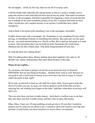 the newspaper... which, by the way, had cost me all of seventy cents.

I left the trendy little sidewalk cafe and got home as fast as I could. I couldn't wait to
jump into action to start what had just been forced into my mind. That small investment
of mine, in the newspaper, had been responsible for triggering a chain of events that led
me to embark on the most wonderful journey of my life. A journey that took me from
what I would now call a modest income, to an income I would then have called
outrageous.

And to think it all started with something I saw in the newspaper. Incredible.

It didn't always start with a newspaper. No. Sometimes it was something I'd seen whilst
driving, or something I'd heard, or something else entirely. But each case was the same
for me... my mind started ticking over. Slowly at first. But it sped up real quick as it sunk
in more. And sometimes there was no build up at all. Sometimes the whole thing
slammed into me like a Mack truck. Talk about being knocked off your feet.

So what the heck am I talking about?

Why I'm talking about ideas. Money making ideas that I applied a few rules to. Or
should I say, money making ideas that came about because of the rules.

Please let me explain...

As you know, this book is going to reveal the seven necessary keys to financial
FREEDOM. But not just financial freedom... freedom from work as well. Because it's
not good to earn a truck load of money if you never have the time to enjoy it. I mean
what's the point in that, right?

We're only on this ball of mud we call earth for a short while. You've got to make the
most of it while you can. As such, you want to spend as much of the time you have
enjoying life, not working your fingers to the bone. And that's what these seven keys will
show you.

They not only show you how to make money... heck there's a million ways to do that...
they also show you how to make money and have time to enjoy that money.

Okay, Okay, I hear you. I'll stop rambling on and get into it. It's just that I wanted to
prepare you for what you are about to see. I wanted to open your mind to receiving vast
amounts of cash before you discovered how to receive those vast amounts.


                                                                                             5
 