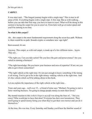 So lets get into it.

CARPET:

It was once said... "The longest journey begins with a single step." This is true in all
areas of life. Everything begins with a single step. A first step. But as with walking...
before you can take that first step, you have to learn to crawl. What we'll be doing in this
section is laying the carpet for you to crawl on. From here well go at rocket speed and
you'll be running in no time.

So what is this carpet?

Ah... this carpet is the most fundamental requirement along the seven key path. Without
it, there would be no path. Sounds cryptic or somehow new−age right?

Rest assured, it's not.

Anyway. This carpet, as with real carpet, is made up of a few different items... layers.
They are...

*The right you. Can you take action? Do you have the guts and perseverance? Are you
suited to running a business?

*The right knowledge. Do you know your business and area of expertise? If not, are you
able to get it from somewhere?

*The right vehicle at the right time. It's not just enough to know something if the timing
is all wrong. You've got to be in the right money−making vehicle at the right time. And
it's this vehicle which we'll be talking about in this book.

Let me explain the importance of the right vehicle at the right time...

Years and years ago... well over 15... a friend of mine says "Michael, I'm going to start a
lawn−mowing business. I'm going to charge people money to mow their lawns."

My mental reaction to this (which I kept to myself) was along the lines of... "Are you
crazy? Who would pay to have that done? Everyone has their own lawnmower. They
aren't going to spend money hiring you when they've got their own mower and can do it
themselves."

At the time, this was true. Every Saturday and Sunday you'd hear the familiar sound of

                                                                                               6
 