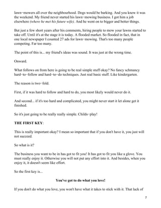 lawn−mowers all over the neighbourhood. Dogs would be barking. And you knew it was
the weekend. My friend never started his lawn−mowing business. I got him a job
elsewhere (where he met his future wife). And he went on to bigger and better things.

But just a few short years after his comments, hiring people to mow your lawns started to
take off. Until it's at the stage it is today. A flooded market. So flooded in fact, that in
one local newspaper I counted 27 ads for lawn−mowing. That's too many people
competing. Far too many.

The point of this is... my friend's ideas was sound. It was just at the wrong time.

Onward.

What follows on from here is going to be real simple stuff okay? No fancy schmancy
hard−to−follow and hard−to−do techniques. Just real basic stuff. Like kindergarten.

The reason is two−fold.

First, if it was hard to follow and hard to do, you most likely would never do it.

And second... if it's too hard and complicated, you might never start it let alone get it
finished.

So it's just going to be really really simple. Childs−play!

THE FIRST KEY:

This is really important okay? I mean so important that if you don't have it, you just will
not succeed.

So what is it?

The business you want to be in has got to fit you! It has got to fit you like a glove. You
must really enjoy it. Otherwise you will not put any effort into it. And besides, when you
enjoy it, it doesn't seem like effort.

So the first key is...

                             You've got to do what you love!

If you don't do what you love, you won't have what it takes to stick with it. That lack of

                                                                                              7
 