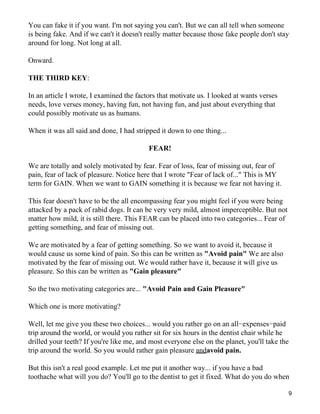 You can fake it if you want. I'm not saying you can't. But we can all tell when someone
is being fake. And if we can't it doesn't really matter because those fake people don't stay
around for long. Not long at all.

Onward.

THE THIRD KEY:

In an article I wrote, I examined the factors that motivate us. I looked at wants verses
needs, love verses money, having fun, not having fun, and just about everything that
could possibly motivate us as humans.

When it was all said and done, I had stripped it down to one thing...

                                          FEAR!

We are totally and solely motivated by fear. Fear of loss, fear of missing out, fear of
pain, fear of lack of pleasure. Notice here that I wrote "Fear of lack of..." This is MY
term for GAIN. When we want to GAIN something it is because we fear not having it.

This fear doesn't have to be the all encompassing fear you might feel if you were being
attacked by a pack of rabid dogs. It can be very very mild, almost imperceptible. But not
matter how mild, it is still there. This FEAR can be placed into two categories... Fear of
getting something, and fear of missing out.

We are motivated by a fear of getting something. So we want to avoid it, because it
would cause us some kind of pain. So this can be written as "Avoid pain" We are also
motivated by the fear of missing out. We would rather have it, because it will give us
pleasure. So this can be written as "Gain pleasure"

So the two motivating categories are... "Avoid Pain and Gain Pleasure"

Which one is more motivating?

Well, let me give you these two choices... would you rather go on an all−expenses−paid
trip around the world, or would you rather sit for six hours in the dentist chair while he
drilled your teeth? If you're like me, and most everyone else on the planet, you'll take the
trip around the world. So you would rather gain pleasure andavoid pain.

But this isn't a real good example. Let me put it another way... if you have a bad
toothache what will you do? You'll go to the dentist to get it fixed. What do you do when

                                                                                             9
 