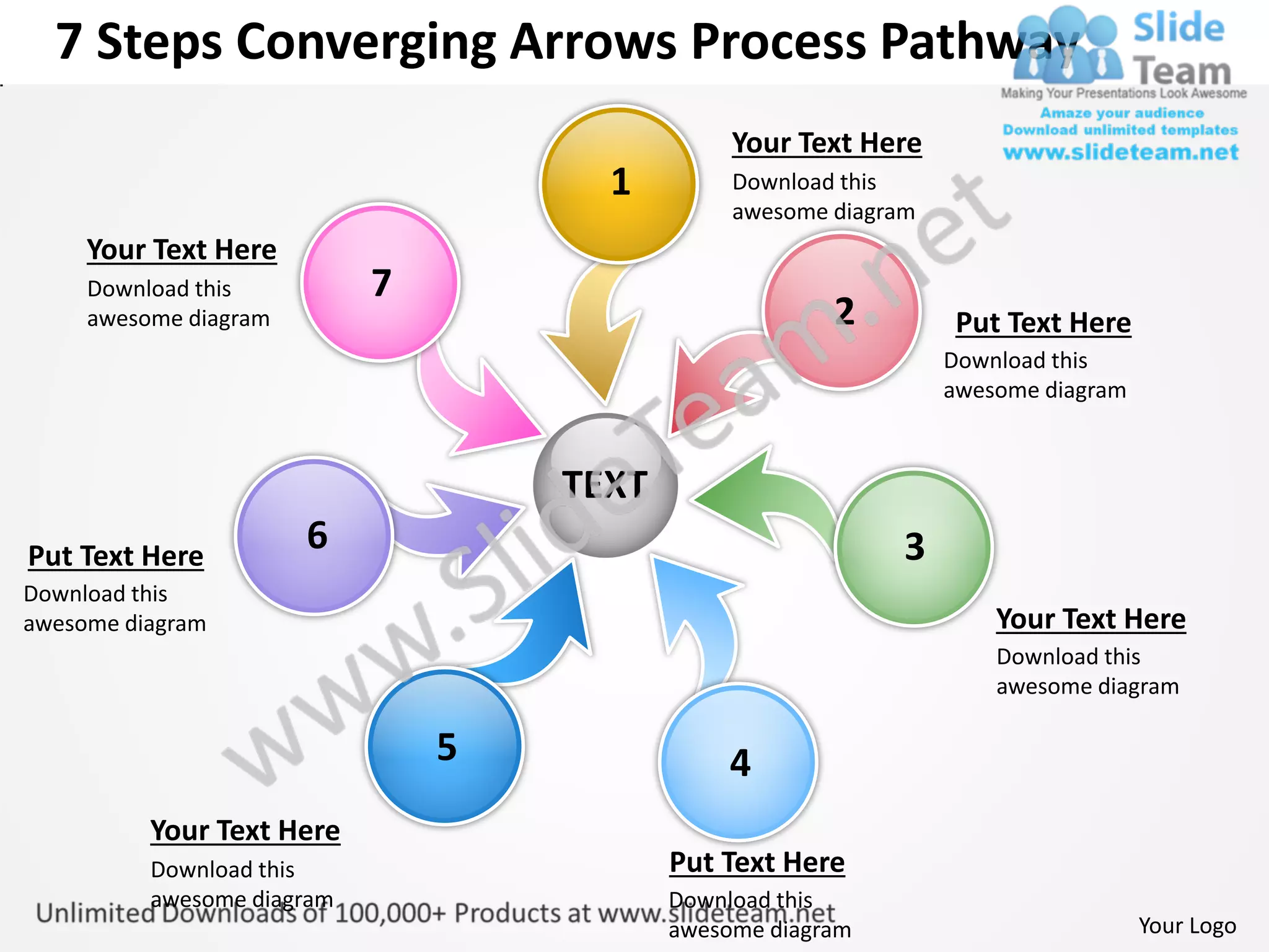 7 Steps Converging Arrows Process Pathway
                                                Your Text Here
                                      1         Download this
                                                awesome diagram
     Your Text Here
     Download this          7
     awesome diagram                                    2         Put Text Here
                                                                  Download this
                                                                  awesome diagram



                                    TEXT
Put Text Here
                       6                                      3
Download this
awesome diagram                                                       Your Text Here
                                                                      Download this
                                                                      awesome diagram

                                5               4
          Your Text Here
          Download this                    Put Text Here
          awesome diagram                  Download this
                                           awesome diagram                          Your Logo
 