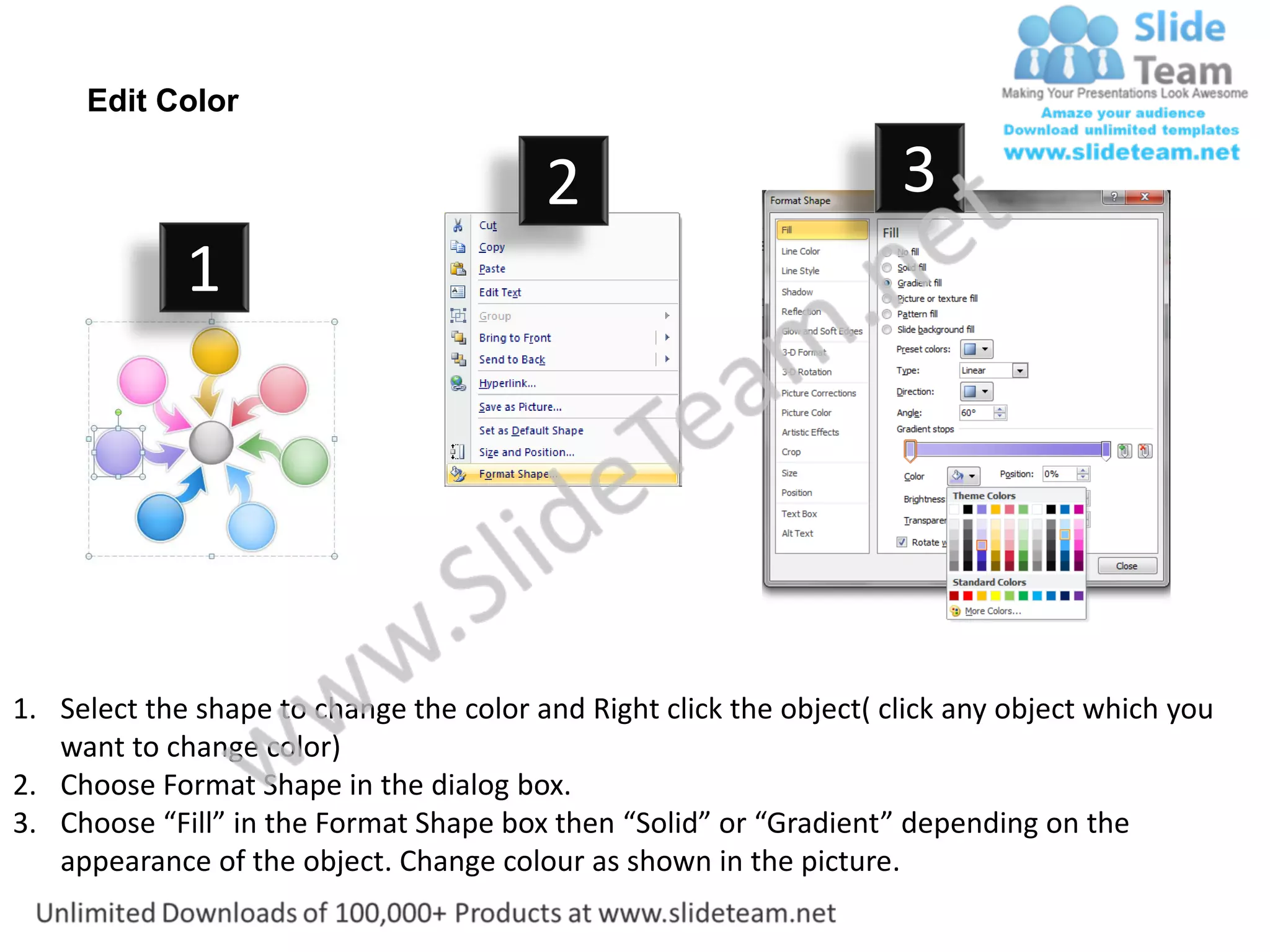 Edit Color

                                         2                           3
             1




1. Select the shape to change the color and Right click the object( click any object which you
   want to change color)
2. Choose Format Shape in the dialog box.
3. Choose “Fill” in the Format Shape box then “Solid” or “Gradient” depending on the
   appearance of the object. Change colour as shown in the picture.
 