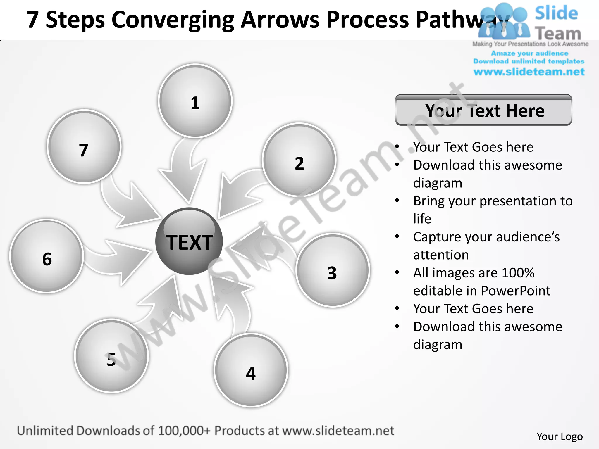 7 Steps Converging Arrows Process Pathway


               1                    Your Text Here
     7                          • Your Text Goes here
                        2       • Download this awesome
                                  diagram
                                • Bring your presentation to
                                  life
                                • Capture your audience’s
             TEXT                 attention
 6
                            3   • All images are 100%
                                  editable in PowerPoint
                                • Your Text Goes here
                                • Download this awesome
                                  diagram
         5
                    4


                                                      Your Logo
 