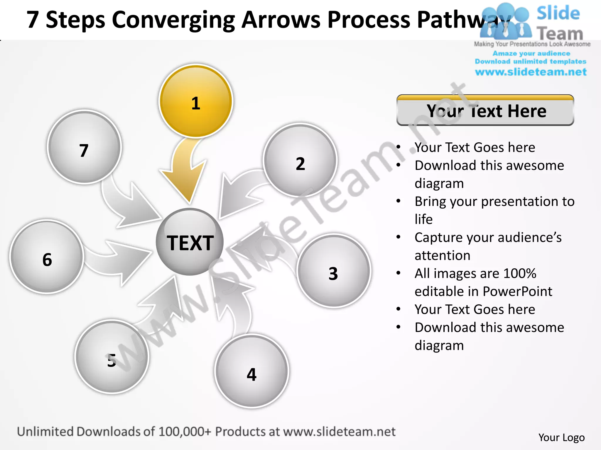 7 Steps Converging Arrows Process Pathway


               1                    Your Text Here
     7                          • Your Text Goes here
                        2       • Download this awesome
                                  diagram
                                • Bring your presentation to
                                  life
                                • Capture your audience’s
             TEXT                 attention
 6
                            3   • All images are 100%
                                  editable in PowerPoint
                                • Your Text Goes here
                                • Download this awesome
                                  diagram
         5
                    4


                                                      Your Logo
 
