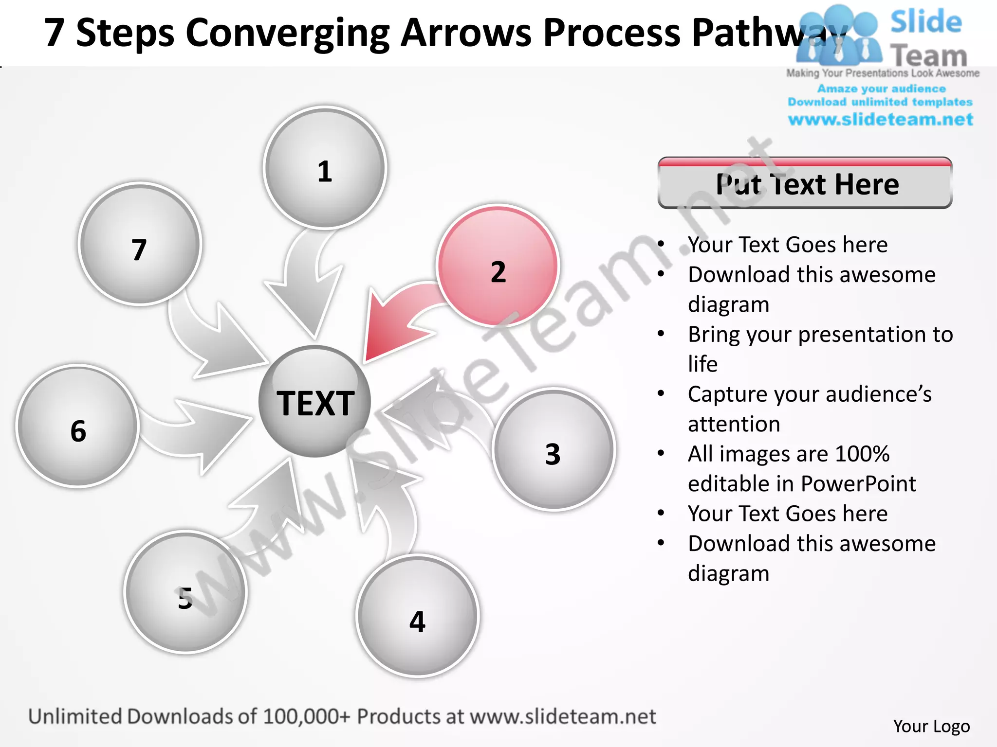 7 Steps Converging Arrows Process Pathway


               1                     Put Text Here
     7                          • Your Text Goes here
                        2       • Download this awesome
                                  diagram
                                • Bring your presentation to
                                  life
                                • Capture your audience’s
             TEXT                 attention
 6
                            3   • All images are 100%
                                  editable in PowerPoint
                                • Your Text Goes here
                                • Download this awesome
                                  diagram
         5
                    4


                                                      Your Logo
 