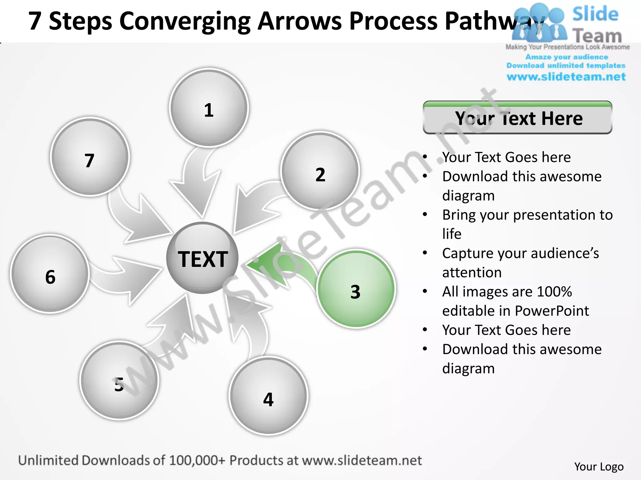 7 Steps Converging Arrows Process Pathway


               1                    Your Text Here
     7                          • Your Text Goes here
                        2       • Download this awesome
                                  diagram
                                • Bring your presentation to
                                  life
                                • Capture your audience’s
             TEXT                 attention
 6
                            3   • All images are 100%
                                  editable in PowerPoint
                                • Your Text Goes here
                                • Download this awesome
                                  diagram
         5
                    4


                                                      Your Logo
 