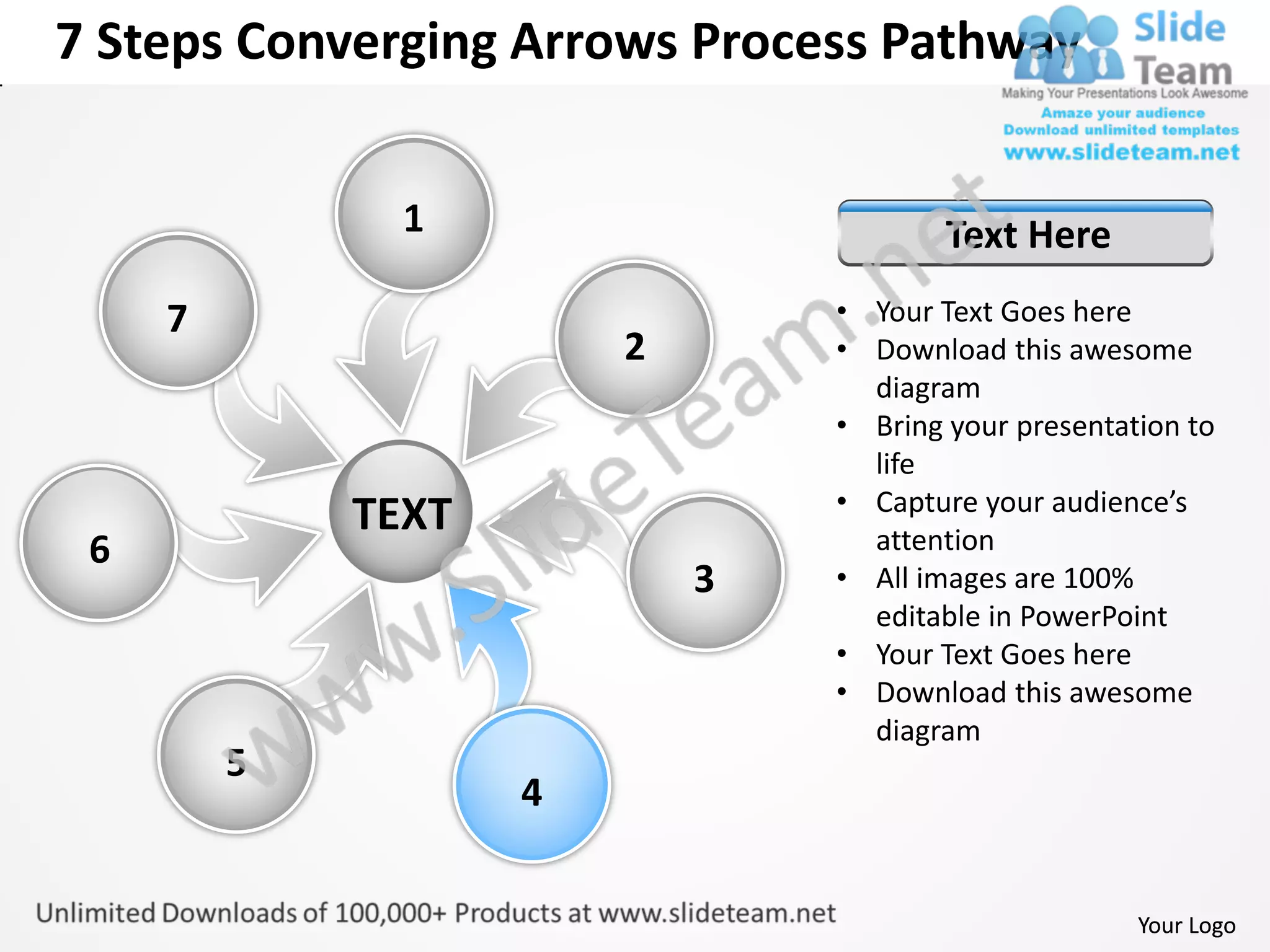 7 Steps Converging Arrows Process Pathway


               1                        Text Here
     7                          • Your Text Goes here
                        2       • Download this awesome
                                  diagram
                                • Bring your presentation to
                                  life
                                • Capture your audience’s
             TEXT                 attention
 6
                            3   • All images are 100%
                                  editable in PowerPoint
                                • Your Text Goes here
                                • Download this awesome
                                  diagram
         5
                    4


                                                      Your Logo
 