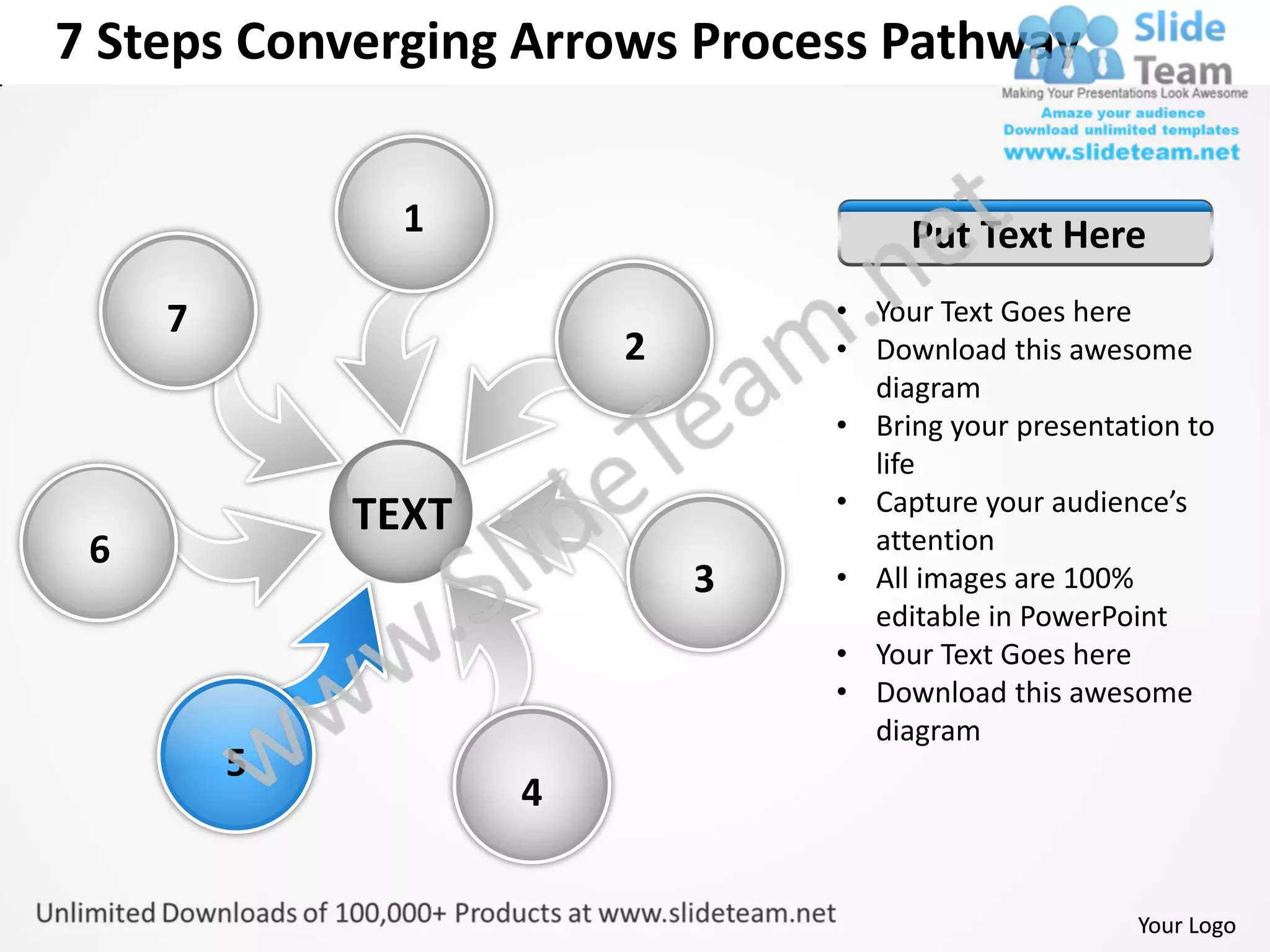 7 Steps Converging Arrows Process Pathway


               1                     Put Text Here
     7                          • Your Text Goes here
                        2       • Download this awesome
                                  diagram
                                • Bring your presentation to
                                  life
                                • Capture your audience’s
             TEXT                 attention
 6
                            3   • All images are 100%
                                  editable in PowerPoint
                                • Your Text Goes here
                                • Download this awesome
                                  diagram
         5
                    4


                                                      Your Logo
 