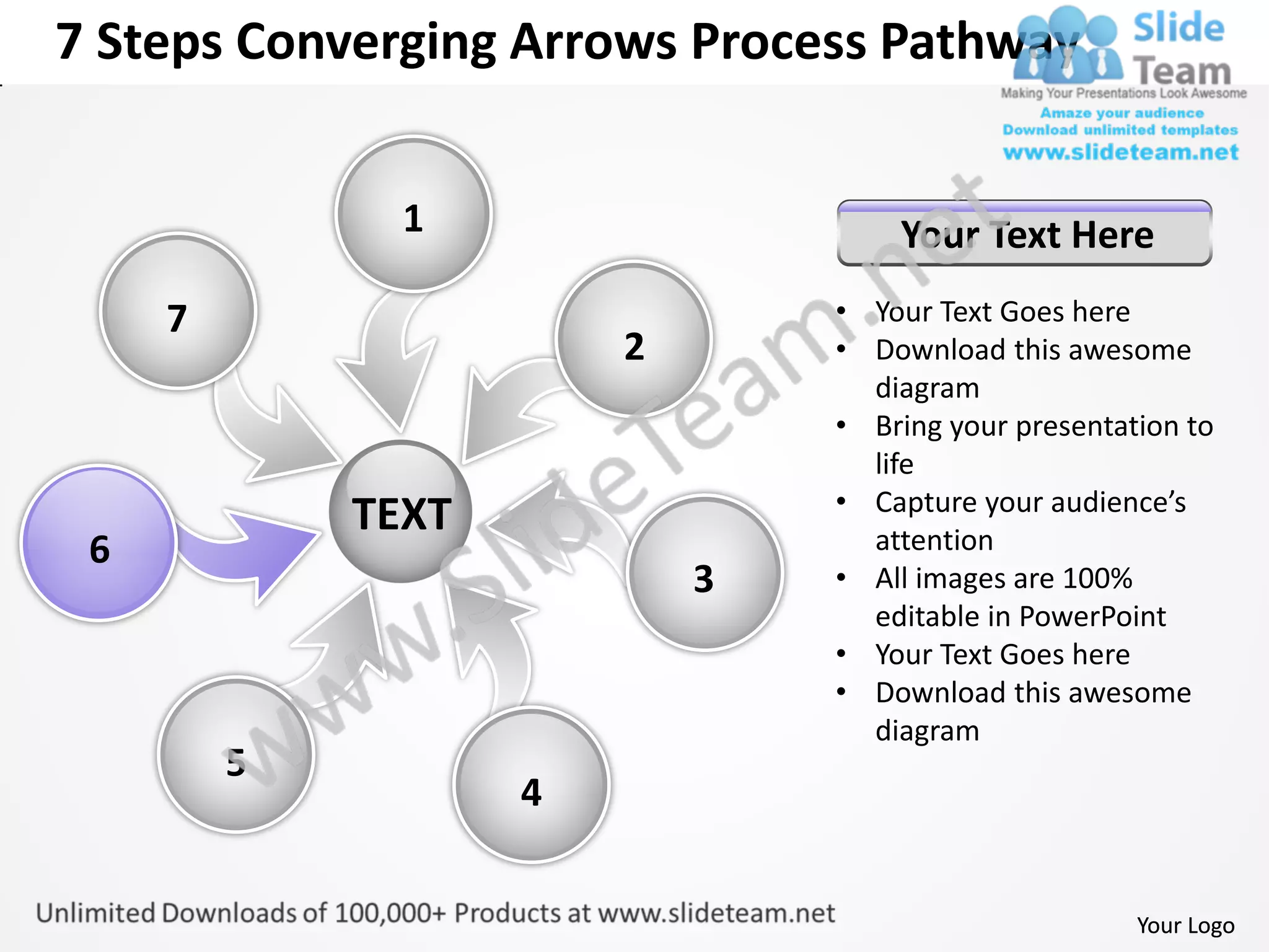 7 Steps Converging Arrows Process Pathway


               1                    Your Text Here
     7                          • Your Text Goes here
                        2       • Download this awesome
                                  diagram
                                • Bring your presentation to
                                  life
                                • Capture your audience’s
             TEXT                 attention
 6
                            3   • All images are 100%
                                  editable in PowerPoint
                                • Your Text Goes here
                                • Download this awesome
                                  diagram
         5
                    4


                                                      Your Logo
 
