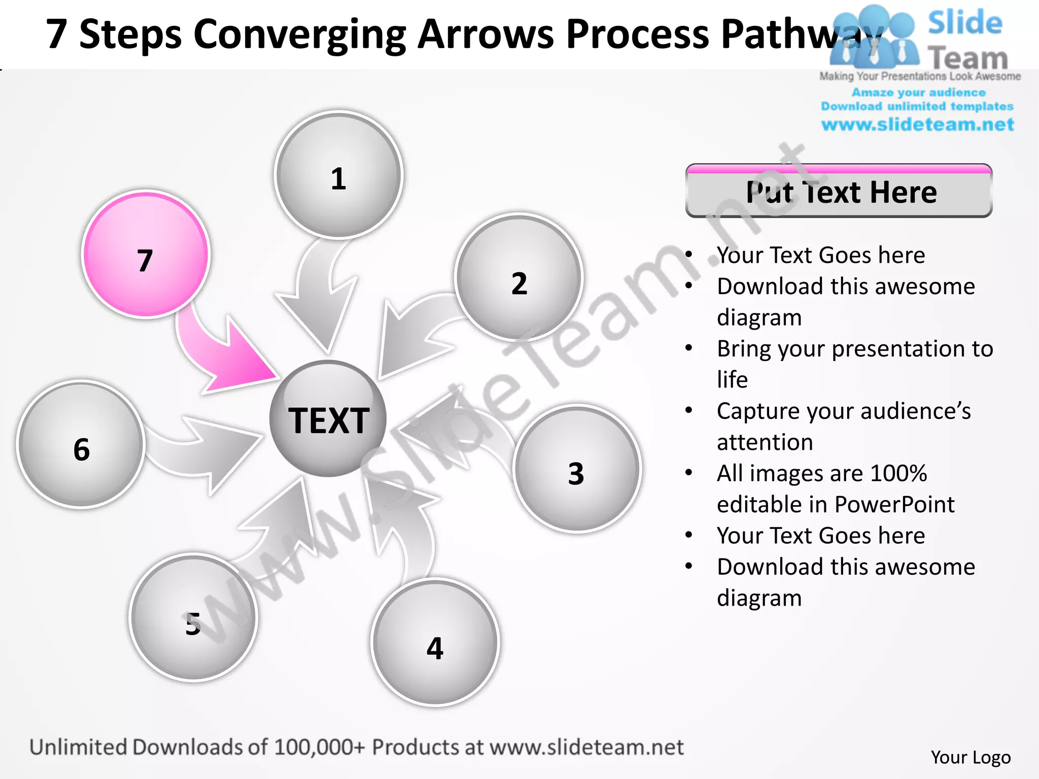7 Steps Converging Arrows Process Pathway


               1                     Put Text Here
     7                          • Your Text Goes here
                        2       • Download this awesome
                                  diagram
                                • Bring your presentation to
                                  life
                                • Capture your audience’s
             TEXT                 attention
 6
                            3   • All images are 100%
                                  editable in PowerPoint
                                • Your Text Goes here
                                • Download this awesome
                                  diagram
         5
                    4


                                                      Your Logo
 