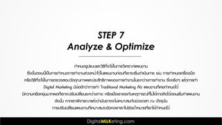 STEP 7
Analyze & Optimize
กำหนดรูปแบบและวิธีที่จะใช้ในการวิเคราะห์แผนงาน
ซึ่งขั้นตอนนี้เป็นการกำหนดการทำงานล่วงหน้าไว้ในแผนงานก่อนที่เราจะเริ่มดำเนินการ เช่น การกำหนดเครื่องมือ
หรือวิธีที่จะใช้ในการตรวจสอบวัดคุณภาพและประสิทธิภาพของการทำงานในระหว่างการทำงาน ซึ่งจริงๆ แล้วการทำ
Digital Marketing มีข้อดีกว่าการทำ Traditional Marketing คือ แผนงานที่เคยกำหนดไว้
มีความหยืดหยุ่นมากพอที่เราจะปรับเปลี่ยนระหว่างทาง หรือเมื่อเราเจอกับเหตุการณ์ที่ไม่ได้คาดคิดไว้ตอนเริ่มทำแผนงาน
ดังนั้น หากเราพิจารณาแล้วว่ามันอาจจะไม่เหมาะสมกับช่วงเวลา ณ ปัจจุบัน
การปรับเปลี่ยนแผนงานที่เหมาะสมจะยังคงพาเราไปยังเป้าหมายที่เราได้กำหนดไว้
 