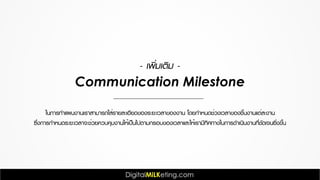 Communication Milestone
ในการทำแผนงานเราสามารถใส่รายละเอียดของระยะเวลาของงาน โดยกำหนดช่วงเวลาของชิ้นงานแต่ละงาน
ซึ่งการกำหนดระยะเวลาจะช่วยควบคุมงานให้เป็นไปตามกรอบของเวลาและให้เรามีทิศทางในการดำเนินงานที่ชัดเจนยิ่งขึ้น
- เพิ่มเติม -
 