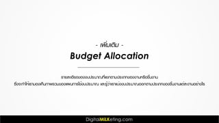 รายละเอียดของงบประมาณที่แยกตามประเภทของงานหรือชิ้นงาน
ซึ่งจะทำให้เรามองเห็นภาพรวมของแผนการใช้งบประมาณ และรู้ว่าเราแบ่งงบประมาณออกตามประเภทของชิ้นงานแต่ละงานอย่างไร
- เพิ่มเติม -
Budget Allocation
 