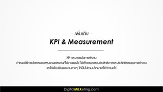 KPI และมาตรวัดการทำงาน
กำหนดวิธีการวัดผลของแผนงานแต่ละงานที่ได้วางแผนไว้ ใช้เพื่อตรวจสอบประสิทธิภาพและประสิทธิผลของการทำงาน
และใช้เพื่อปรับแผนงานต่างๆ ให้เป็นไปตามเป้าหมายที่ได้กำหนดไว้
- เพิ่มเติม -
KPI & Measurement
 