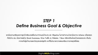 เราต้องถามหรือขอจากลูกค้าหรือนายเพื่อนำมากำหนดเป้าหมาย และ Objective ในการทำงานว่าเราต้องการ Acheive อะไรตลอด
ทั้งปีบ้าง เช่น ต้องการสร้าง Brand Awareness, Drive Traffic to Website / Store หรือจะเป็นต้องเป้าของยอดขาย เป็นต้น
หากเราไม่รู้เป้าหมายและวัตถุประสงค์ธุรกิจ เราก็ไม่สามารถวางแผนหรือมาวางกลยุทธ์ได้เลย
STEP 1
Define Business Goal & Objective
 