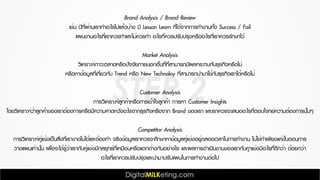 STEP 2
Brand Analysis / Brand Review
เช่น ปีที่ผ่านเราทำอะไรไปแล้วบ้าง มี Lesson Learn ที่ได้จากการทำงานทั้ง Success / Fail
แผนงานอะไรที่เราควรทำและไม่ควรทำ อะไรที่ควรปรับปรุงหรืออะไรที่เราควรรักษาไว้
Market Analysis
วิเคราะห์ภาวะตลาดหรือปัจจัยภายนอกอื่นที่ที่สามารถมีผลกระทบกับธุรกิจหรือไม่
หรือหาข้อมูลที่เกี่ยวกับ Trend หรือ New Technoloy ที่สามารถนำมาใช้กับธุรกิจเราได้หรือไม่
Customer Analysis
การวิเคราะห์ลูกค้าหรือการเข้าใจลูกค้า การหา Customer Insights
โดยวิเคราะห์ว่าลูกค้าของเราต้องการหรือมีความคาดหวังอะไรจากธุรกิจหรือจาก Brand ของเรา และเราควรจะเสนออะไรที่ตอบโจทย์ความต้องการนั้นๆ
Competitor Analysis
การวิเคราะห์คู่แข่งเป็นสิ่งที่เราขาดไม่ได้และต้องทำ จริงข้อมูลเราควรจะศึกษาหาข้อมูลคู่แข่งอยู่ตลอดเวลาในการทำงาน ไม่ใช่ทำเพียงแค่ขั้นตอนการ
วางแผนเท่านั้น เพื่อจะได้รู้ว่าเรากับคู่แข่งมีกลยุทธ์ที่เหมือนหรือแตกต่างกันอย่างไร และผลการดำเนินงานของเรากับคูาแข่งมีอะไรที่ดีกว่า ด้อยกว่า
อะไรที่เราควรปรับปรุงและนำมาปรับแผนในการทำงานต่อไป
 