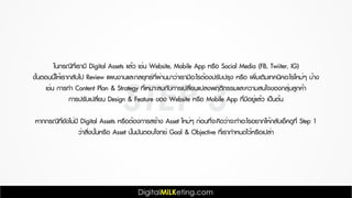 STEP 3
ในกรณีที่เรามี Digital Assets แล้ว เช่น Website, Mobile App หรือ Social Media (FB, Twiiter, IG)
ขั้นตอนนี้ให้เรากลับไป Review แผนงานและกลยุทธ์ที่ผ่านมาว่าเรามีอะไรต้องปรับปรุง หรือ เพิ่มเติมเทคนิคอะไรใหม่ๆ บ้าง
เช่น การทำ Content Plan & Strategy ที่เหมาะสมกับการเปลี่ยนแปลงพฤติกรรมและความสนใจของกลุ่มลูกค้า
การปรับเปลี่ยน Design & Feature ของ Website หรือ Mobile App ที่มีอยู่แล้ว เป็นต้น
หากกรณีที่ยังไม่มี Digital Assets หรือต้องการสร้าง Asset ใหม่ๆ ก่อนที่จะคิดว่าจะทำอะไรอยากให้กลับเช็คดูที่ Step 1
ว่าสิ่งนั้นหรือ Asset นั้นมันตอบโจทย์ Goal & Objective ที่เรากำหนดไว้หรือเปล่า
 