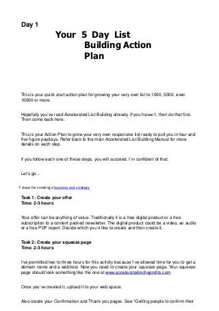 Day 1
Your 5 Day List
Building Action
Plan
This is your quick start action plan for growing your very own list to 1000, 5000, even
10000 or more.
Hopefully you’ve read Accelerated List Building already. If you haven’t, then do that first.
Then come back here.
This is your Action Plan to grow your very own responsive list ready to pull you in four and
five figure paydays. Refer back to the main Accelerated List Building Manual for more
details on each step.
If you follow each one of these steps, you will succeed. I’m confident of that.
Let’s go...
7 steps for creating a business exit strategy
Task 1: Create your offer
Time: 2-3 hours
Your offer can be anything of value. Traditionally it is a free digital product or a free
subscription to a content packed newsletter. The digital product could be a video, an audio
or a free PDF report. Decide which you’d like to create and then create it.
Task 2: Create your squeeze page
Time: 2-3 hours
I’ve permitted two to three hours for this activity because I’ve allowed time for you to get a
domain name and a webhost. Now you need to create your squeeze page. Your squeeze
page should look something like the one at www.acceleratednicheprofits.com
Once you’ve created it, upload it to your web space.
Also create your Confirmation and Thank you pages. See “Getting people to confirm their
 