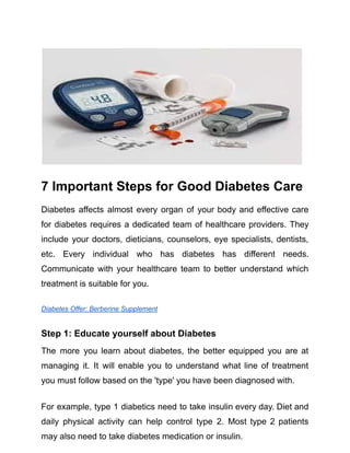 7 Important Steps for Good Diabetes Care
Diabetes affects almost every organ of your body and effective care
for diabetes requires a dedicated team of healthcare providers. They
include your doctors, dieticians, counselors, eye specialists, dentists,
etc. Every individual who has diabetes has different needs.
Communicate with your healthcare team to better understand which
treatment is suitable for you.
Diabetes Offer: Berberine Supplement
Step 1: Educate yourself about Diabetes
The more you learn about diabetes, the better equipped you are at
managing it. It will enable you to understand what line of treatment
you must follow based on the 'type' you have been diagnosed with.
For example, type 1 diabetics need to take insulin every day. Diet and
daily physical activity can help control type 2. Most type 2 patients
may also need to take diabetes medication or insulin.
 
