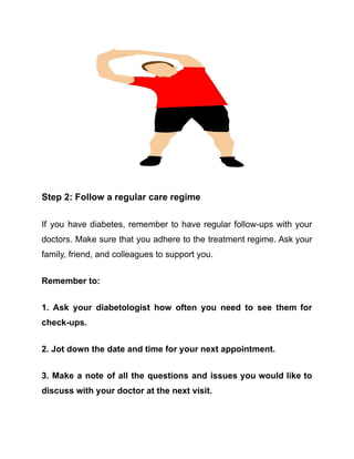 Step 2: Follow a regular care regime
If you have diabetes, remember to have regular follow-ups with your
doctors. Make sure that you adhere to the treatment regime. Ask your
family, friend, and colleagues to support you.
Remember to:
1. Ask your diabetologist how often you need to see them for
check-ups.
2. Jot down the date and time for your next appointment.
3. Make a note of all the questions and issues you would like to
discuss with your doctor at the next visit.
 