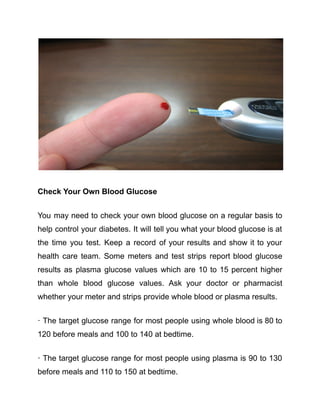 Check Your Own Blood Glucose
You may need to check your own blood glucose on a regular basis to
help control your diabetes. It will tell you what your blood glucose is at
the time you test. Keep a record of your results and show it to your
health care team. Some meters and test strips report blood glucose
results as plasma glucose values which are 10 to 15 percent higher
than whole blood glucose values. Ask your doctor or pharmacist
whether your meter and strips provide whole blood or plasma results.
· The target glucose range for most people using whole blood is 80 to
120 before meals and 100 to 140 at bedtime.
· The target glucose range for most people using plasma is 90 to 130
before meals and 110 to 150 at bedtime.
 