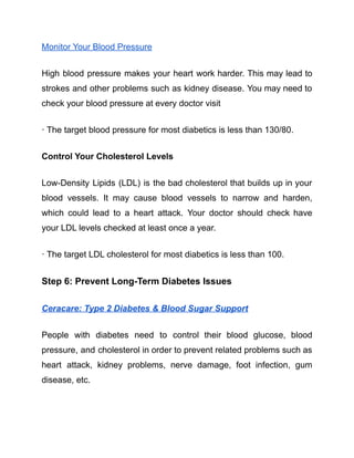 Monitor Your Blood Pressure
High blood pressure makes your heart work harder. This may lead to
strokes and other problems such as kidney disease. You may need to
check your blood pressure at every doctor visit
· The target blood pressure for most diabetics is less than 130/80.
Control Your Cholesterol Levels
Low-Density Lipids (LDL) is the bad cholesterol that builds up in your
blood vessels. It may cause blood vessels to narrow and harden,
which could lead to a heart attack. Your doctor should check have
your LDL levels checked at least once a year.
· The target LDL cholesterol for most diabetics is less than 100.
Step 6: Prevent Long-Term Diabetes Issues
Ceracare: Type 2 Diabetes & Blood Sugar Support
People with diabetes need to control their blood glucose, blood
pressure, and cholesterol in order to prevent related problems such as
heart attack, kidney problems, nerve damage, foot infection, gum
disease, etc.
 