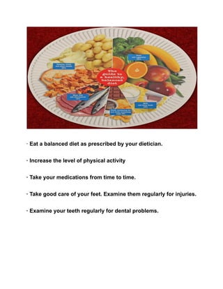 · Eat a balanced diet as prescribed by your dietician.
· Increase the level of physical activity
· Take your medications from time to time.
· Take good care of your feet. Examine them regularly for injuries.
· Examine your teeth regularly for dental problems.
 