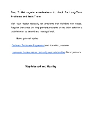 Step 7: Get regular examinations to check for Long-Term
Problems and Treat Them
Visit your doctor regularly for problems that diabetes can cause.
Regular check-ups will help prevent problems or find them early on o
that they can be treated and managed well.
Boost yourself up by
Diabetes: Berberine Supplement and for blood pressure
Japanese farmers secret. Naturally supports healthy Blood pressure.
Stay blessed and Healthy
 