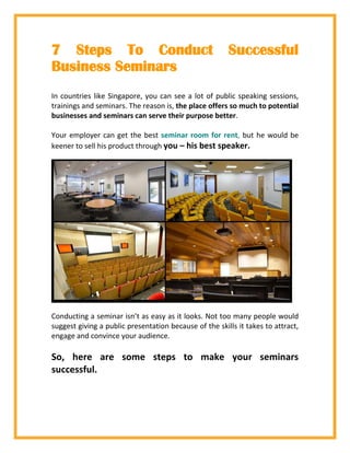 7 Steps To Conduct Successful
Business Seminars
In countries like Singapore, you can see a lot of public speaking sessions,
trainings and seminars. The reason is, the place offers so much to potential
businesses and seminars can serve their purpose better.
Your employer can get the best seminar room for rent, but he would be
keener to sell his product through you – his best speaker.
Conducting a seminar isn’t as easy as it looks. Not too many people would
suggest giving a public presentation because of the skills it takes to attract,
engage and convince your audience.
So, here are some steps to make your seminars
successful.
 