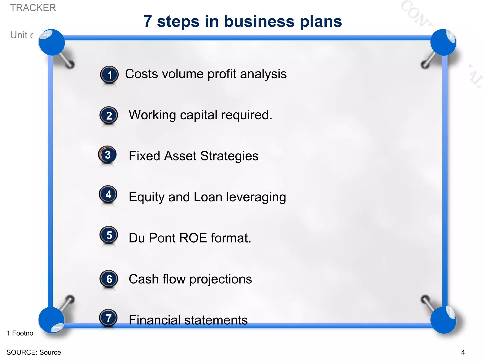 TRACKER
                          7 steps in business plans
 Unit of measure



                   •
                   1   Costs volume profit analysis


                   •
                   2   Working capital required.


                   •
                   3   Fixed Asset Strategies

                   4
                      Equity and Loan leveraging

                   5
                   •   Du Pont ROE format.


                   
                   6   Cash flow projections


                   
                   7   Financial statements
1 Footnote

SOURCE: Source                                        4
 