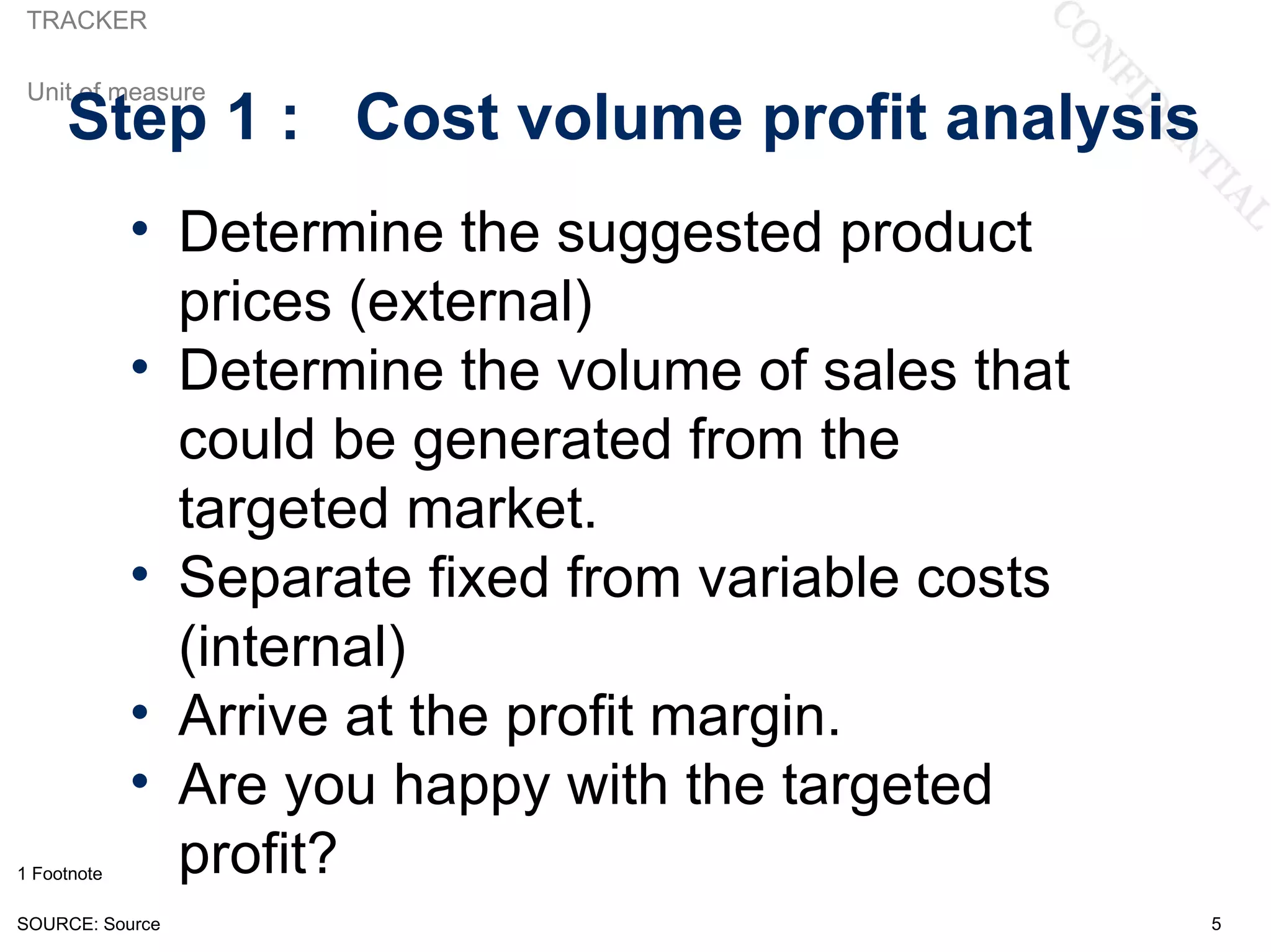 TRACKER

 Unit of measure
     Step 1 : Cost volume profit analysis
             • Determine the suggested product
               prices (external)
             • Determine the volume of sales that
               could be generated from the
               targeted market.
             • Separate fixed from variable costs
               (internal)
             • Arrive at the profit margin.
             • Are you happy with the targeted
1 Footnote     profit?
SOURCE: Source                                      5
 
