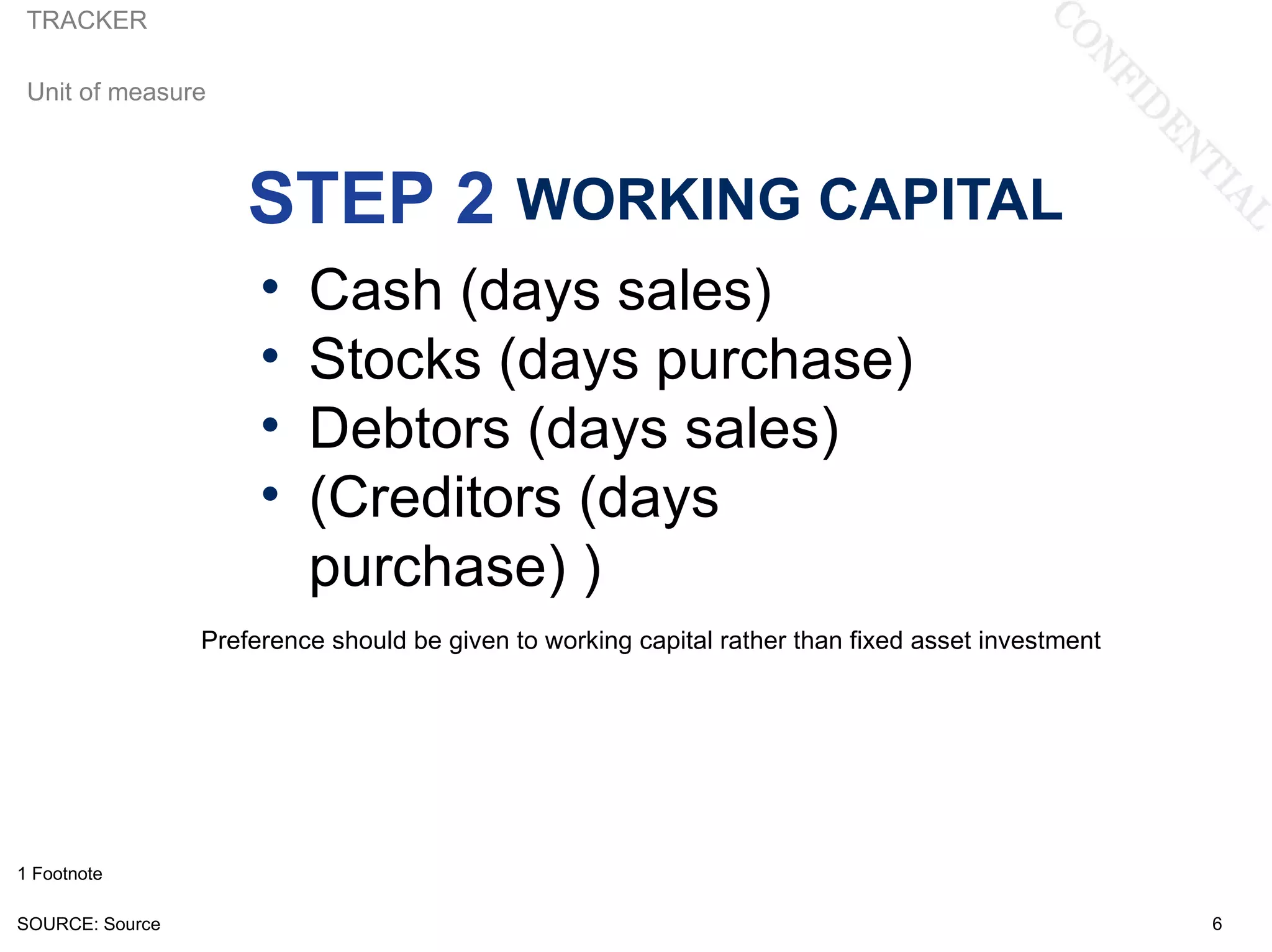 TRACKER

 Unit of measure



                     STEP 2 WORKING CAPITAL
                      •   Cash (days sales)
                      •   Stocks (days purchase)
                      •   Debtors (days sales)
                      •   (Creditors (days
                          purchase) )
                 Preference should be given to working capital rather than fixed asset investment




1 Footnote

SOURCE: Source                                                                                      6
 