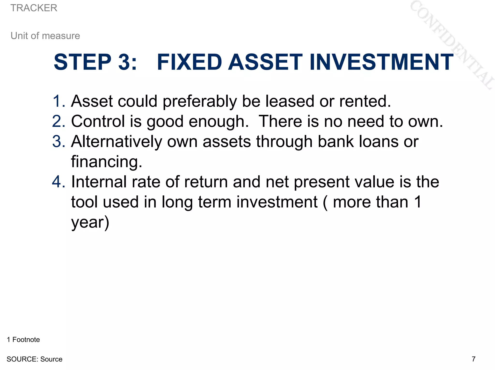 TRACKER

 Unit of measure


             STEP 3: FIXED ASSET INVESTMENT
             1. Asset could preferably be leased or rented.
             2. Control is good enough. There is no need to own.
             3. Alternatively own assets through bank loans or
                financing.
             4. Internal rate of return and net present value is the
                tool used in long term investment ( more than 1
                year)




1 Footnote

SOURCE: Source                                                         7
 