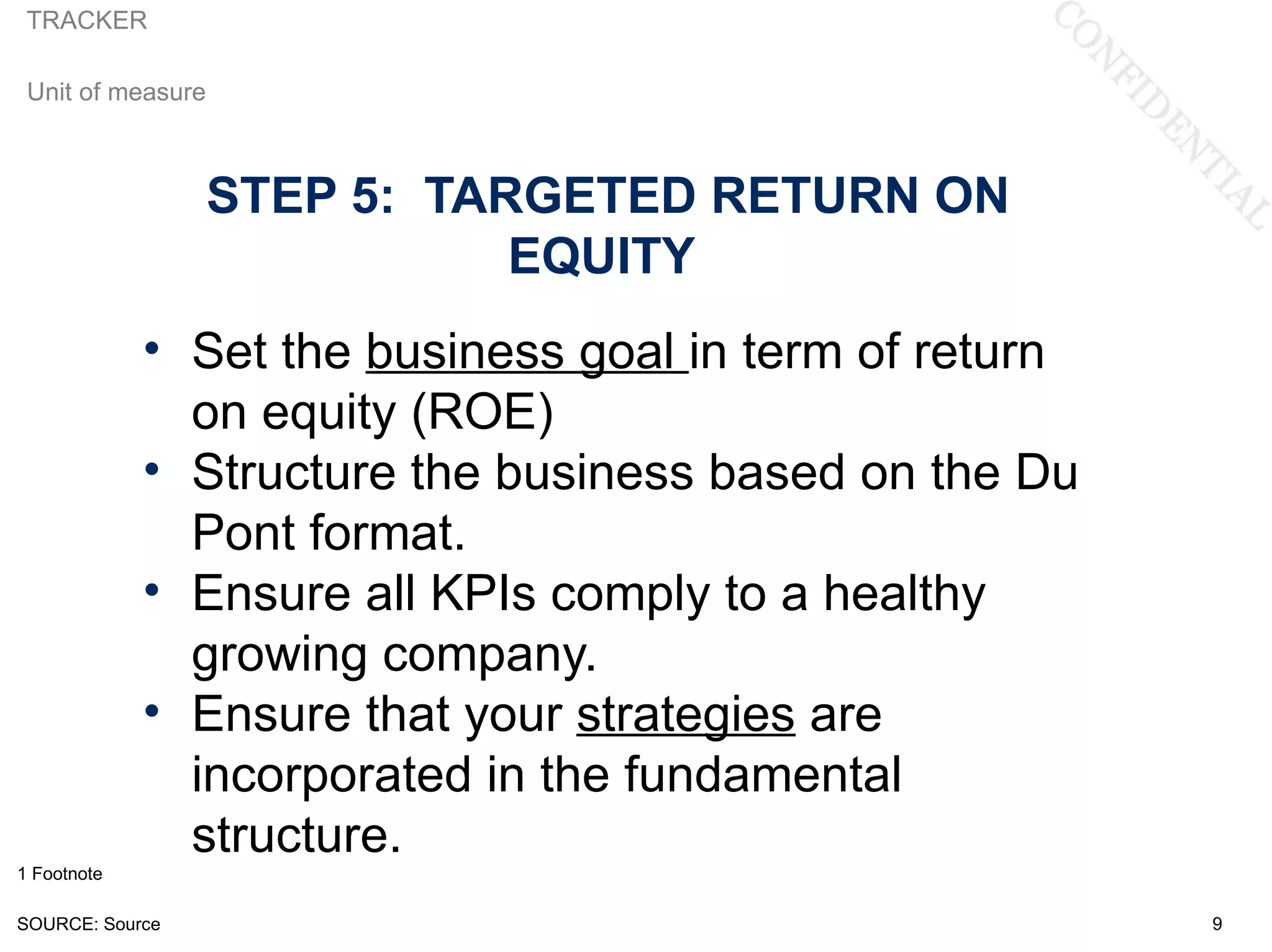 TRACKER

 Unit of measure



                   STEP 5: TARGETED RETURN ON
                              EQUITY
             • Set the business goal in term of return
               on equity (ROE)
             • Structure the business based on the Du
               Pont format.
             • Ensure all KPIs comply to a healthy
               growing company.
             • Ensure that your strategies are
               incorporated in the fundamental
               structure.
1 Footnote

SOURCE: Source                                           9
 