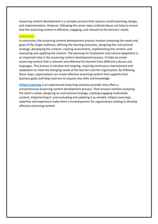 eLearning content development is a complex process that requires careful planning, design,
and implementation. However, following the seven steps outlined above can help to ensure
that the eLearning content is effective, engaging, and relevant to the learners' needs.
Conclusion
In conclusion, the eLearning content development process involves analyzing the needs and
goals of the target audience, defining the learning outcomes, designing the instructional
strategy, developing the content, creating assessments, implementing the content, and
evaluating and updating the content. The planning for localization and cultural adaptation is
an important step in the eLearning content development process. It helps to create
eLearning content that is relevant and effective for learners from different cultures and
languages. This process is iterative and ongoing, requiring continuous improvement and
adaptation to meet the changing needs of the learners and the organization. By following
these steps, organizations can create effective eLearning content that supports their
business goals and helps learners to acquire new skills and knowledge.
Infopro Learning is an experienced eLearning solutions provider that offers a
comprehensive eLearning content development process. Their process involves analyzing
the client's needs, designing an instructional strategy, creating engaging multimedia
content, implementing it, and evaluating and updating it as needed. Infopro Learning's
expertise and experience make them a trusted partner for organizations looking to develop
effective eLearning content.
 
