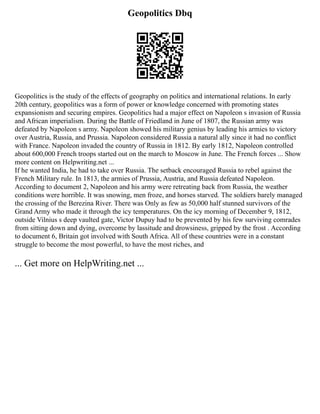 Geopolitics Dbq
Geopolitics is the study of the effects of geography on politics and international relations. In early
20th century, geopolitics was a form of power or knowledge concerned with promoting states
expansionism and securing empires. Geopolitics had a major effect on Napoleon s invasion of Russia
and African imperialism. During the Battle of Friedland in June of 1807, the Russian army was
defeated by Napoleon s army. Napoleon showed his military genius by leading his armies to victory
over Austria, Russia, and Prussia. Napoleon considered Russia a natural ally since it had no conflict
with France. Napoleon invaded the country of Russia in 1812. By early 1812, Napoleon controlled
about 600,000 French troops started out on the march to Moscow in June. The French forces ... Show
more content on Helpwriting.net ...
If he wanted India, he had to take over Russia. The setback encouraged Russia to rebel against the
French Military rule. In 1813, the armies of Prussia, Austria, and Russia defeated Napoleon.
According to document 2, Napoleon and his army were retreating back from Russia, the weather
conditions were horrible. It was snowing, men froze, and horses starved. The soldiers barely managed
the crossing of the Berezina River. There was Only as few as 50,000 half stunned survivors of the
Grand Army who made it through the icy temperatures. On the icy morning of December 9, 1812,
outside Vilnius s deep vaulted gate, Victor Dupuy had to be prevented by his few surviving comrades
from sitting down and dying, overcome by lassitude and drowsiness, gripped by the frost . According
to document 6, Britain got involved with South Africa. All of these countries were in a constant
struggle to become the most powerful, to have the most riches, and
... Get more on HelpWriting.net ...
 