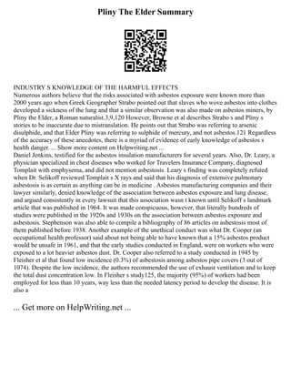 Pliny The Elder Summary
INDUSTRY S KNOWLEDGE OF THE HARMFUL EFFECTS
Numerous authors believe that the risks associated with asbestos exposure were known more than
2000 years ago when Greek Geographer Strabo pointed out that slaves who wove asbestos into clothes
developed a sickness of the lung and that a similar observation was also made on asbestos miners, by
Pliny the Elder, a Roman naturalist.3,9,120 However, Browne et al describes Strabo s and Pliny s
stories to be inaccurate due to mistranslation. He points out that Strabo was referring to arsenic
disulphide, and that Elder Pliny was referring to sulphide of mercury, and not asbestos.121 Regardless
of the accuracy of these anecdotes, there is a myriad of evidence of early knowledge of asbestos s
health danger. ... Show more content on Helpwriting.net ...
Daniel Jenkins, testified for the asbestos insulation manufacturers for several years. Also, Dr. Leary, a
physician specialized in chest diseases who worked for Travelers Insurance Company, diagnosed
Tomplait with emphysema, and did not mention asbestosis. Leary s finding was completely refuted
when Dr. Selikoff reviewed Tomplait s X rays and said that his diagnosis of extensive pulmonary
asbestosis is as certain as anything can be in medicine . Asbestos manufacturing companies and their
lawyer similarly, denied knowledge of the association between asbestos exposure and lung disease,
and argued consistently in every lawsuit that this association wasn t known until Selikoff s landmark
article that was published in 1964. It was made conspicuous, however, that literally hundreds of
studies were published in the 1920s and 1930s on the association between asbestos exposure and
asbestosis. Stephenson was also able to compile a bibliography of 86 articles on asbestosis most of
them published before 1938. Another example of the unethical conduct was what Dr. Cooper (an
occupational health professor) said about not being able to have known that a 15% asbestos product
would be unsafe in 1961, and that the early studies conducted in England, were on workers who were
exposed to a lot heavier asbestos dust. Dr. Cooper also referred to a study conducted in 1945 by
Fleisher et al that found low incidence (0.3%) of asbestosis among asbestos pipe covers (3 out of
1074). Despite the low incidence, the authors recommended the use of exhaust ventilation and to keep
the total dust concentration low. In Fleisher s study125, the majority (95%) of workers had been
employed for less than 10 years, way less than the needed latency period to develop the disease. It is
also a
... Get more on HelpWriting.net ...
 