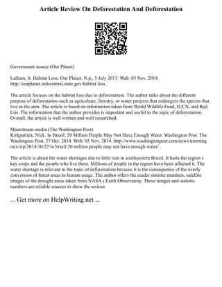 Article Review On Deforestation And Deforestation
Government source (Our Planet)
Latham, S. Habitat Loss. Our Planet. N.p., 5 July 2013. Web. 05 Nov. 2014.
http://ourplanet.infocentral.state.gov/habitat loss .
The article focuses on the habitat loss due to deforestation. The author talks about the different
purpose of deforestation such as agriculture, forestry, or water projects that endangers the species that
live in the area. The article is based on information taken from World Wildlife Fund, IUCN, and Red
List. The information that the author provides is important and useful to the topic of deforestation.
Overall, the article is well written and well researched.
Mainstream media (The Washington Post)
Kirkpatrick, Nick. In Brazil, 20 Million People May Not Have Enough Water. Washington Post. The
Washington Post, 27 Oct. 2014. Web. 05 Nov. 2014. http://www.washingtonpost.com/news/morning
mix/wp/2014/10/27/in brazil 20 million people may not have enough water/ .
The article is about the water shortages due to little rain in southeastern Brazil. It hurts the region s
key crops and the people who live there. Millions of people in the region have been affected it. The
water shortage is relevant to the topic of deforestation because it is the consequence of the overly
conversion of forest areas to human usage. The author offers the reader statistic numbers, satellite
images of the drought areas taken from NASA s Earth Observatory. These images and statistic
numbers are reliable sources to show the serious
... Get more on HelpWriting.net ...
 