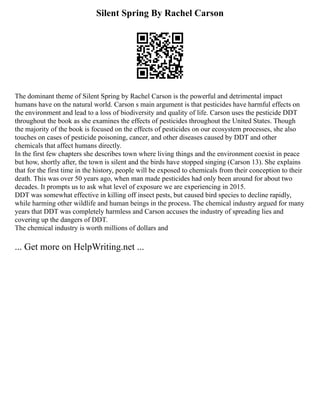 Silent Spring By Rachel Carson
The dominant theme of Silent Spring by Rachel Carson is the powerful and detrimental impact
humans have on the natural world. Carson s main argument is that pesticides have harmful effects on
the environment and lead to a loss of biodiversity and quality of life. Carson uses the pesticide DDT
throughout the book as she examines the effects of pesticides throughout the United States. Though
the majority of the book is focused on the effects of pesticides on our ecosystem processes, she also
touches on cases of pesticide poisoning, cancer, and other diseases caused by DDT and other
chemicals that affect humans directly.
In the first few chapters she describes town where living things and the environment coexist in peace
but how, shortly after, the town is silent and the birds have stopped singing (Carson 13). She explains
that for the first time in the history, people will be exposed to chemicals from their conception to their
death. This was over 50 years ago, when man made pesticides had only been around for about two
decades. It prompts us to ask what level of exposure we are experiencing in 2015.
DDT was somewhat effective in killing off insect pests, but caused bird species to decline rapidly,
while harming other wildlife and human beings in the process. The chemical industry argued for many
years that DDT was completely harmless and Carson accuses the industry of spreading lies and
covering up the dangers of DDT.
The chemical industry is worth millions of dollars and
... Get more on HelpWriting.net ...
 