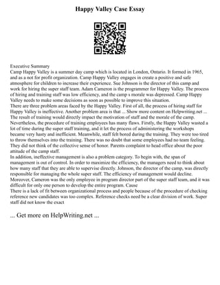 Happy Valley Case Essay
Executive Summary
Camp Happy Valley is a summer day camp which is located in London, Ontario. It formed in 1965,
and as a not for profit organization. Camp Happy Valley engages in create a positive and safe
atmosphere for children to increase their experience. Sue Johnson is the director of this camp and
work for hiring the super staff team. Adam Cameron is the programmer for Happy Valley. The process
of hiring and training staff was low efficiency, and the camp s morale was depressed. Camp Happy
Valley needs to make some decisions as soon as possible to improve this situation.
There are three problem areas faced by the Happy Valley. First of all, the process of hiring staff for
Happy Valley is ineffective. Another problem area is that ... Show more content on Helpwriting.net ...
The result of training would directly impact the motivation of staff and the morale of the camp.
Nevertheless, the procedure of training employees has many flaws. Firstly, the Happy Valley wasted a
lot of time during the super staff training, and it let the process of administering the workshops
became very hasty and inefficient. Meanwhile, staff felt bored during the training. They were too tired
to throw themselves into the training. There was no doubt that some employees had no team feeling.
They did not think of the collective sense of honor. Parents complaint to head office about the poor
attitude of the camp staff.
In addition, ineffective management is also a problem category. To begin with, the span of
management is out of control. In order to maximize the efficiency, the managers need to think about
how many staff that they are able to supervise directly. Johnson, the director of the camp, was directly
responsible for managing the whole super staff. The efficiency of management would decline.
Moreover, Cameron was the only employee in program director part of the super staff team, and it was
difficult for only one person to develop the entire program. Cause
There is a lack of fit between organizational process and people because of the procedure of checking
reference new candidates was too complex. Reference checks need be a clear division of work. Super
staff did not know the exact
... Get more on HelpWriting.net ...
 