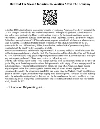 How Did The Second Industrial Revolution Affect The Economy
In the late 1800s, technological innovations began to revolutionize American lives. Every aspect of the
US was changed dramatically. Modern businesses started and replaced aged ones. Americans were
able to live more productively. However, this sudden progress for the American citizens seemed to
strike the U.S. government during a time when they weren t equipped. The U.S. government had just
finished recovering from the Civil War and was not prepared to deal with all these new advancements.
Even though the second Industrial Revolution of machinery had a beneficial impact on the US
economy in the late 1800s and early 1900s, it was limited, and the lack of government regulation
essentially hurt the country s development as a whole.
New advancements made an influential impact on the U.S. economy and led to its initial success. The
rail business expanded greatly after the Civil War. Transcontinental lines linked the East and West and
by 1870, railroads could carry goods and passengers from coast to coast. Railroads served as a cheaper
way to transport goods and ... Show more content on Helpwriting.net ...
With the static money supply in the 1880s, farmers suffered from a deflationary impact on the price of
goods. They were forced to grow three times their products in order to pay off their mortgages with its
high interest rates. The enlarged national market became an issue when Americans began buying
imported goods rather than domestic goods. Farmers were left with a surplus of goods, but no
consumers. Eventually, the government decided to step in and place the Mckinley Tariff on all foreign
goods in an effort to get Americans to begin buying more domestic goods. However, the tariff not only
indirectly reduced the national market, but also hurt the farmers because they were unable to keep up
with the rising prices of imported farm machinery. The second Industrial Revolution was only able to
briefly benefit the U.S.
... Get more on HelpWriting.net ...
 