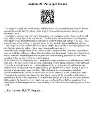 Analysis Of I Put A Spell On You
This song was created for a british musical and other artists have covered the song but Nina Simone
covered the song for her 1965 album I Put a Spell On You and brought the most attention and
notoriety to the it.
The speaker is someone who is trying to finding their own confidence and how to recover from bad
days and when they figure it out how they feel. The first stanza she mentions mundane things that
most people would not see the meaning or beauty in like birds flying high and sun in the sky . These
things are normal but nothing exciting so it shows the way she is feeling is also bland or ordinary.
These things could be a symbol for how her day is, and this day would be in between a good and bad
day. Nothing inherently bad or ... Show more content on Helpwriting.net ...
Additionally she changes to that s what I mean , which is an indicator that she is more confident and
does not need the validation of others. She also explains that these ordinary things she is describing is
the old world and were boring but now since she sees them differently, because of her new found
confidence, they are a new world she is experiencing.
In the final stanza the imagery she uses is recognizable to everyone but are yet udderly unique just like
the Scent of the pine . This is what the song was building towards because she is now fully confident.
This is the best day she could have, and the only real difference is how she felt and how her own
strength made her day good. The confidence she has give her freedom to be self assured in her own
feelings so she now says I know how I feel . The whole time she tries to get other people to
understand her then she realizes she knows what she means and that is all the validation she needs.
Throughout the song It s a new dawn, it s a new day, it s a new life for me, And I m feelin good is
repeated and it adds to the comparison, or the symbolism it might be, of what her day is like to nature.
It also adds to the theme of not every day being able to be bad and how that you can recover from
anything in life, because you can start a new each day. I also think there is an underlying theme of self
worth
... Get more on HelpWriting.net ...
 