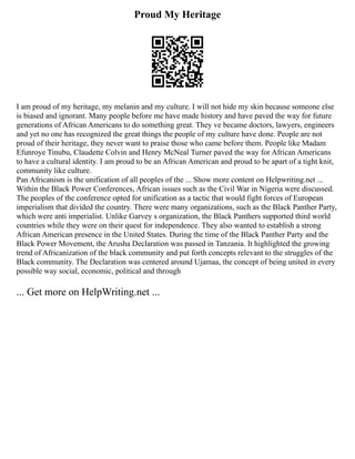 Proud My Heritage
I am proud of my heritage, my melanin and my culture. I will not hide my skin because someone else
is biased and ignorant. Many people before me have made history and have paved the way for future
generations of African Americans to do something great. They ve became doctors, lawyers, engineers
and yet no one has recognized the great things the people of my culture have done. People are not
proud of their heritage, they never want to praise those who came before them. People like Madam
Efunroye Tinubu, Claudette Colvin and Henry McNeal Turner paved the way for African Americans
to have a cultural identity. I am proud to be an African American and proud to be apart of a tight knit,
community like culture.
Pan Africanism is the unification of all peoples of the ... Show more content on Helpwriting.net ...
Within the Black Power Conferences, African issues such as the Civil War in Nigeria were discussed.
The peoples of the conference opted for unification as a tactic that would fight forces of European
imperialism that divided the country. There were many organizations, such as the Black Panther Party,
which were anti imperialist. Unlike Garvey s organization, the Black Panthers supported third world
countries while they were on their quest for independence. They also wanted to establish a strong
African American presence in the United States. During the time of the Black Panther Party and the
Black Power Movement, the Arusha Declaration was passed in Tanzania. It highlighted the growing
trend of Africanization of the black community and put forth concepts relevant to the struggles of the
Black community. The Declaration was centered around Ujamaa, the concept of being united in every
possible way social, economic, political and through
... Get more on HelpWriting.net ...
 
