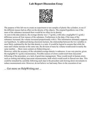 Lab Report Discussion Essay
The purpose of this lab was to create an experiment to test samples of plastic like cylinders, to see if
the different masses had an effect on the density of the objects. The original hypothesis was if the
mass of the substance increased there would be no effect on its density.
As seen in the data analysis, the average density was 1.7 (g/mL), with only a negligible 0.1 (g/mL)
difference across all four masses of the substance. Furthermore in the data, if the mass of the
substance increased, the volume increased proportionally with it. This information ultimately supports
our hypothesis. As addressed during classroom lectures, the relationship between the two variables is
most likely explained by the fact that density is a ratio. It would be logical to assume that while the
mass and volume increase at the same rate, the division of mass by volume would result in nearly the
same number. ... Show more content on Helpwriting.net ...
However, while the accuracy of the calculated average density is unknown, it was very precise, given
the negligible 0.1 (g/mL) inconsistency. Possible sources of errors could result from inaccurate
following of the procedure, or a lack of good time management. These would result in human errors
such as rushing and taking inaccurate measurements, both which would result in flawed raw data. This
could be remedied by carefully following each step in the procedure and slowing down movements to
reduce measurement error. However, do not believe we had many flaws in the execution of our
... Get more on HelpWriting.net ...
 