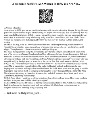 A Woman’S Sacrifice. As A Woman In 1879, You Are Not...
A Woman s Sacrifice
As a woman in 1879, you are not considered a respectable member of society. Women during this time
period are objectified and shaped into becoming the proper housewife for a man she probably does not
even love. In Henrik Isben s A Doll s House , we see three main examples on what women are forced
to sacrifice to be married or any relationship really. with Nora, Anne Marie, and Mrs. Linde. These
women are basically dolls that are played with by the men they are married to, their families, and
society.
In act I of the play, Nora is a rebellious housewife with a childlike personality, who is married to
Torvald. She creates this image in your head of an annoying woman who isn t anything but a gold
digger. Throughout the ... Show more content on Helpwriting.net ...
She made these payments using the allowance he gave her and odd jobs she did herself. Even at the
end of the play, when Torvald found out about Nora taking out the loan, he acted completely different
than Nora expected and Nora realized that he had never been in love with her. He just loved the idea
of being married and with her. Torvald says to Nora, What a horrible awakening! The woman who was
my pride and joy for eight years, a hypocrite, a liar, worse than that, much worse a criminal (Isben
910, Act III). Torvald always wanted to be the man to rescue , but not when she really needed his help.
Anne Marie was another example of this. She had a child out of wedlock and the man she was
impregnated by wanted nothing to do with either her or the child. Anne Marie was not going to be able
to properly care for her child, so she gave up her daughter so they both could have a better life. Anne
Marie became the nanny to Nora after Nora s mother had died. Nora and Anne Marie speak about
Anne Marie, becoming Nora s nanny:
NORA. Anne Marie, I want you to tell me something I ve often wondered about. How could you have
the heart to let your own child be raised by strangers?
NURSEMAID. I had to, if I wanted to be little Nora s nursemaid (Isben 883, Act II). She had given up
her life, so her and her daughter could both have a better life. If she hadn t, then Anne and her
daughter would have ended up living in poverty and
... Get more on HelpWriting.net ...
 