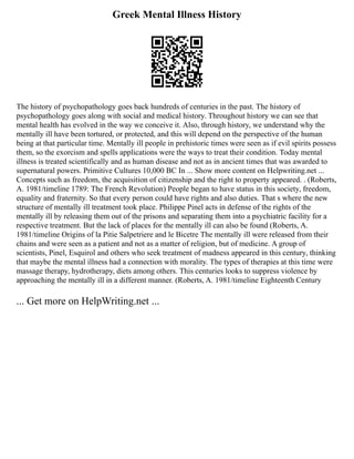 Greek Mental Illness History
The history of psychopathology goes back hundreds of centuries in the past. The history of
psychopathology goes along with social and medical history. Throughout history we can see that
mental health has evolved in the way we conceive it. Also, through history, we understand why the
mentally ill have been tortured, or protected, and this will depend on the perspective of the human
being at that particular time. Mentally ill people in prehistoric times were seen as if evil spirits possess
them, so the exorcism and spells applications were the ways to treat their condition. Today mental
illness is treated scientifically and as human disease and not as in ancient times that was awarded to
supernatural powers. Primitive Cultures 10,000 BC In ... Show more content on Helpwriting.net ...
Concepts such as freedom, the acquisition of citizenship and the right to property appeared. . (Roberts,
A. 1981/timeline 1789: The French Revolution) People began to have status in this society, freedom,
equality and fraternity. So that every person could have rights and also duties. That s where the new
structure of mentally ill treatment took place. Philippe Pinel acts in defense of the rights of the
mentally ill by releasing them out of the prisons and separating them into a psychiatric facility for a
respective treatment. But the lack of places for the mentally ill can also be found (Roberts, A.
1981/timeline Origins of la Pitie Salpetriere and le Bicetre The mentally ill were released from their
chains and were seen as a patient and not as a matter of religion, but of medicine. A group of
scientists, Pinel, Esquirol and others who seek treatment of madness appeared in this century, thinking
that maybe the mental illness had a connection with morality. The types of therapies at this time were
massage therapy, hydrotherapy, diets among others. This centuries looks to suppress violence by
approaching the mentally ill in a different manner. (Roberts, A. 1981/timeline Eighteenth Century
... Get more on HelpWriting.net ...
 