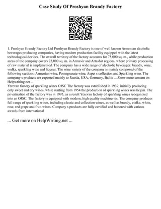 Case Study Of Proshyan Brandy Factory
1. Proshyan Brandy Factory Ltd Proshyan Brandy Factory is one of well known Armenian alcoholic
beverages producing companies, having modern production facility equipped with the latest
technological devices. The overall territory of the factory accounts for 75,000 sq. m., while production
areas of the company covers 25,000 sq. m. in Armavir and Artashat regions, where primary processing
of raw material is implemented. The company has a wide range of alcoholic beverages: brandy, wine,
vodka, sparkling wine and liqueur. The wine variety of the company is mainly composed of the
following sections: Armenian wine, Pomegranate wine, Aspet s collection and Sparkling wine. The
company s products are exported mainly to Russia, USA, Germany, Baltic ... Show more content on
Helpwriting.net ...
Yerevan factory of sparkling wines OJSC The factory was established in 1939, initially producing
only sweet and dry wines, while starting from 1954 the production of sparkling wines was begun. The
privatization of the factory was in 1995, as a result Yerevan factory of sparkling wines reorganized
into an OJSC. The factory is equipped with modern, high quality machineries. The company produces
full range of sparkling wines, including classic and collection wines, as well as brandy, vodka, white,
rose, red grape and fruit wines. Company s products are fully certified and honored with various
awards from international
... Get more on HelpWriting.net ...
 