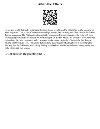 Atkins Diet Effects
Living in a world that seeks instant gratification, losing weight quickly rather than safely seems to be
more important. This is one of the reasons that high protein, low carbohydrate diets such as the Atkins
diet are so popular. The Atkins diet claims that by consuming less carbohydrates, the body will burn
fat including body fat to use as fuel. As a cardiologist, Dr. Robert Atkins, the creator of the Atkins diet,
claimed this diet was completely safe. However, he does not explain the effects of the diet that go
beyond simply weight loss. The Atkins diet can have many negative health effects in the long term.
The way that the Atkins diet works is by forcing your body to used fat as fuel rather than glucose, the
body s preferred fuel source.
... Get more on HelpWriting.net ...
 
