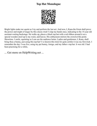 Top Hat Monologue
Bright lights make me squint as I try and perform the last act. And now, I, Kana the Great shall prove
the power and might of magic by this classic trick! I clap my hands once, indicating to the 14 year old
assistant waiting backstage. He walks up, places a black top hat with a red ribbon around it on a
special wooden stool up to my waist, and leaves. His enthusiasm mirrors the crowd at this point.
Showtime. I smile, squinting so I can see the audience better. Ladies and gentlemen, I, Kana, shall
bring thou a bunny, just using this top hat! I ve known this trick for quite awhile it was my first trick. I
remember the day. I was five, using my pet bunny, Amigo, and my father s top hat. It was old. I had
been practising for a while,
... Get more on HelpWriting.net ...
 